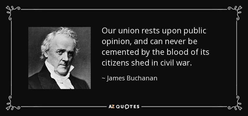 Our union rests upon public opinion, and can never be cemented by the blood of its citizens shed in civil war. - James Buchanan