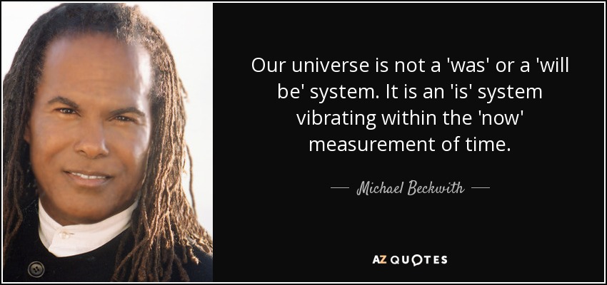 Our universe is not a 'was' or a 'will be' system. It is an 'is' system vibrating within the 'now' measurement of time. - Michael Beckwith