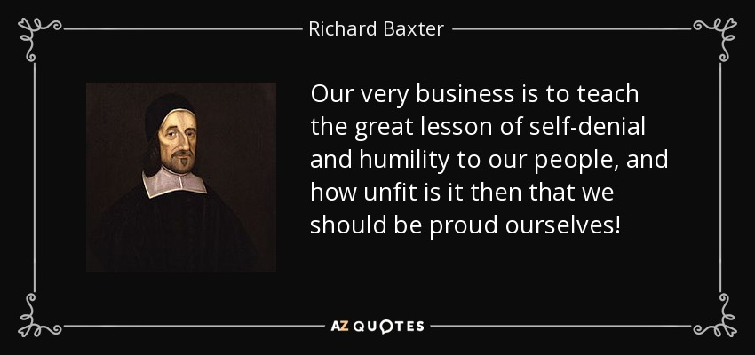 Our very business is to teach the great lesson of self-denial and humility to our people, and how unfit is it then that we should be proud ourselves! - Richard Baxter