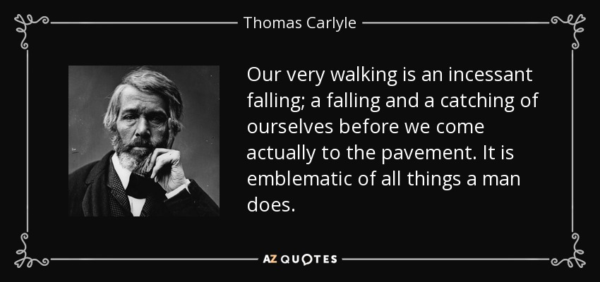 Our very walking is an incessant falling; a falling and a catching of ourselves before we come actually to the pavement. It is emblematic of all things a man does. - Thomas Carlyle