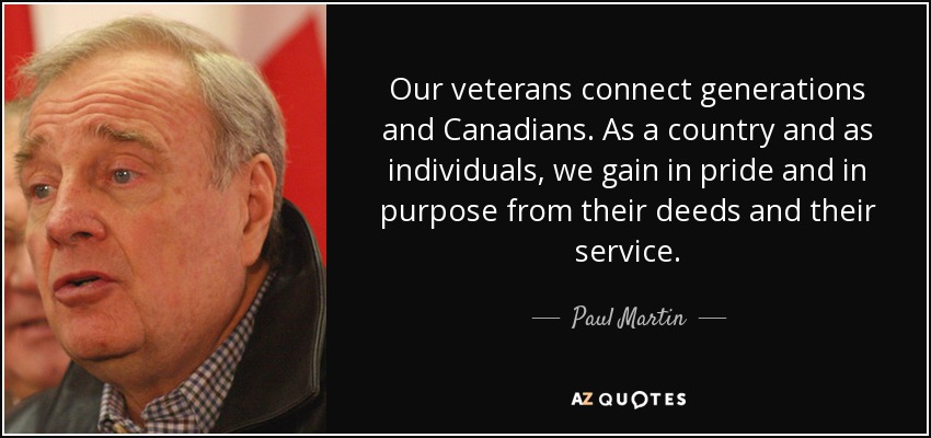 Our veterans connect generations and Canadians. As a country and as individuals, we gain in pride and in purpose from their deeds and their service. - Paul Martin
