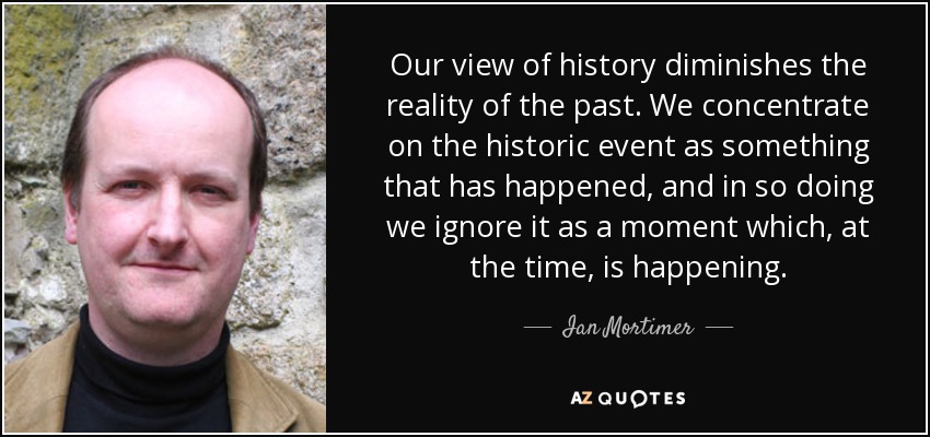 Our view of history diminishes the reality of the past. We concentrate on the historic event as something that has happened, and in so doing we ignore it as a moment which, at the time, is happening. - Ian Mortimer