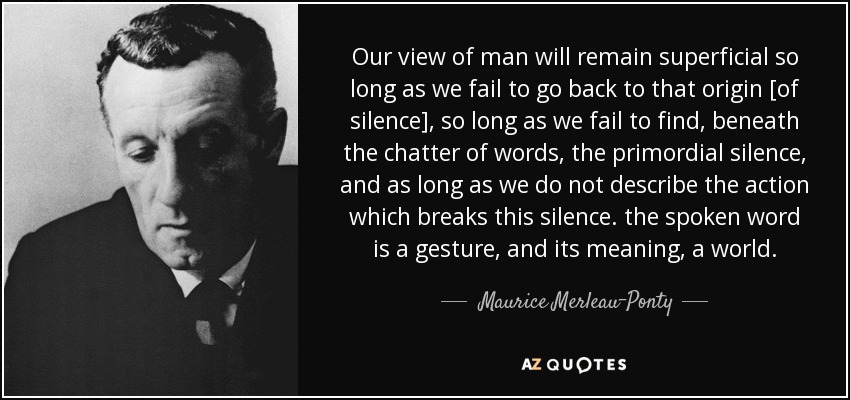 Our view of man will remain superficial so long as we fail to go back to that origin [of silence], so long as we fail to find, beneath the chatter of words, the primordial silence, and as long as we do not describe the action which breaks this silence. the spoken word is a gesture, and its meaning, a world. - Maurice Merleau-Ponty