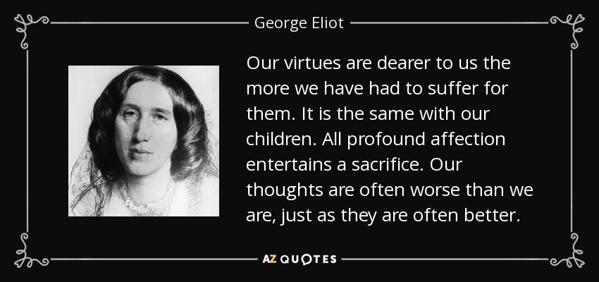 Our virtues are dearer to us the more we have had to suffer for them. It is the same with our children. All profound affection entertains a sacrifice. Our thoughts are often worse than we are, just as they are often better. - George Eliot