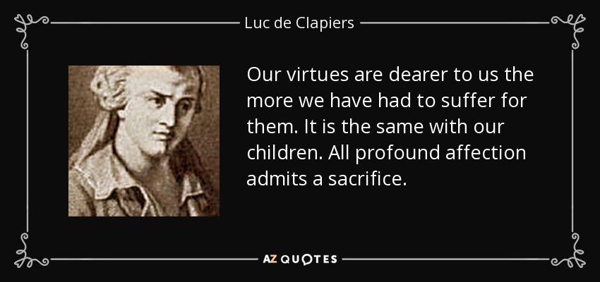 Our virtues are dearer to us the more we have had to suffer for them. It is the same with our children. All profound affection admits a sacrifice. - Luc de Clapiers