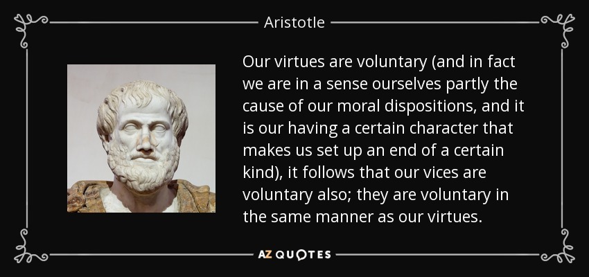 Our virtues are voluntary (and in fact we are in a sense ourselves partly the cause of our moral dispositions, and it is our having a certain character that makes us set up an end of a certain kind), it follows that our vices are voluntary also; they are voluntary in the same manner as our virtues. - Aristotle