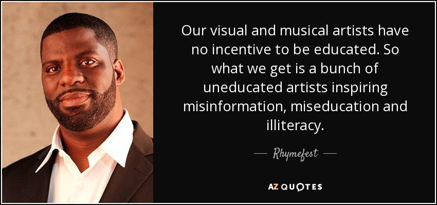 Our visual and musical artists have no incentive to be educated. So what we get is a bunch of uneducated artists inspiring misinformation, miseducation and illiteracy. - Rhymefest