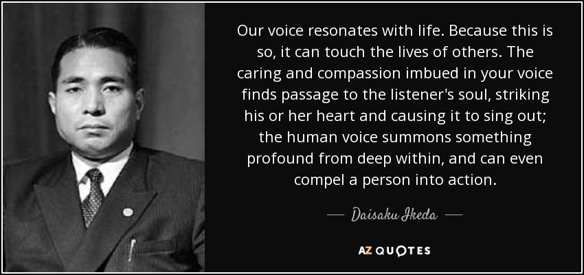 Our voice resonates with life. Because this is so, it can touch the lives of others. The caring and compassion imbued in your voice finds passage to the listener's soul, striking his or her heart and causing it to sing out; the human voice summons something profound from deep within, and can even compel a person into action. - Daisaku Ikeda