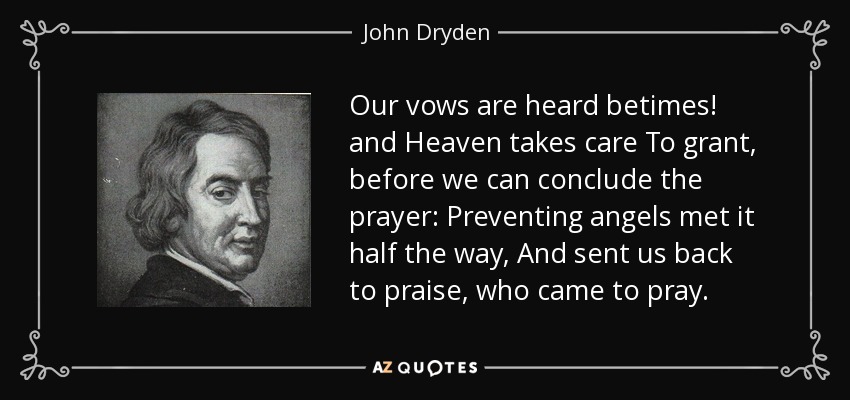 Our vows are heard betimes! and Heaven takes care To grant, before we can conclude the prayer: Preventing angels met it half the way, And sent us back to praise, who came to pray. - John Dryden