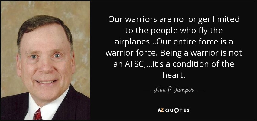 Our warriors are no longer limited to the people who fly the airplanes...Our entire force is a warrior force. Being a warrior is not an AFSC, ...it's a condition of the heart. - John P. Jumper