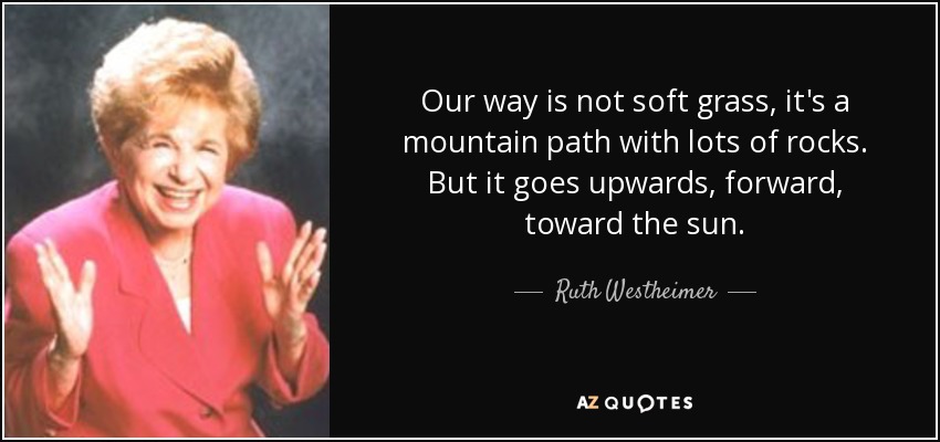 Our way is not soft grass, it's a mountain path with lots of rocks. But it goes upwards, forward, toward the sun. - Ruth Westheimer