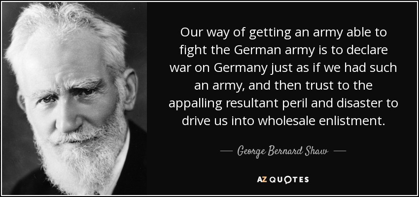 Our way of getting an army able to fight the German army is to declare war on Germany just as if we had such an army, and then trust to the appalling resultant peril and disaster to drive us into wholesale enlistment. - George Bernard Shaw
