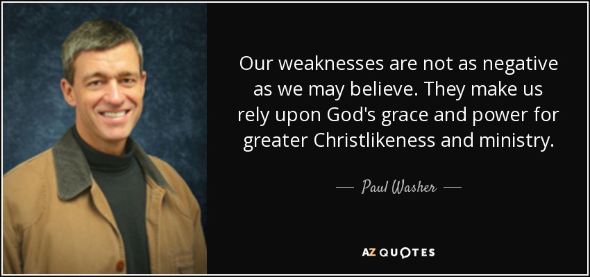 Our weaknesses are not as negative as we may believe. They make us rely upon God's grace and power for greater Christlikeness and ministry. - Paul Washer