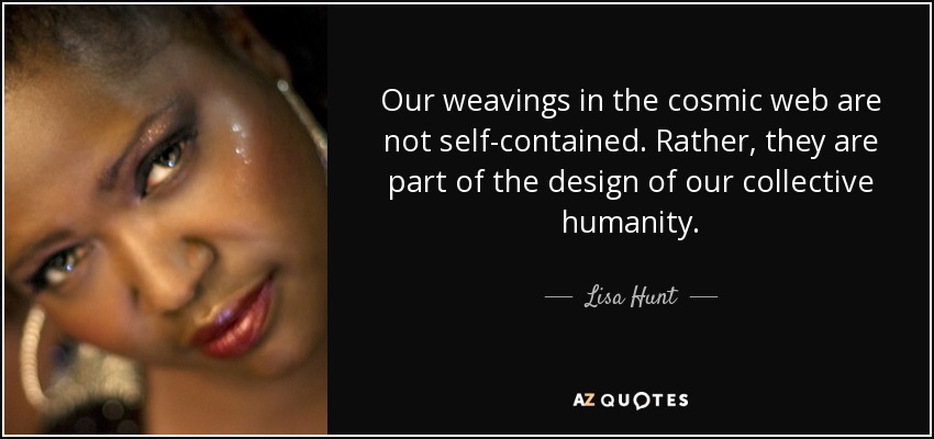 Our weavings in the cosmic web are not self-contained. Rather, they are part of the design of our collective humanity. - Lisa Hunt