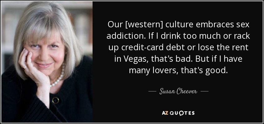 Our [western] culture embraces sex addiction. If I drink too much or rack up credit-card debt or lose the rent in Vegas, that's bad. But if I have many lovers, that's good. - Susan Cheever
