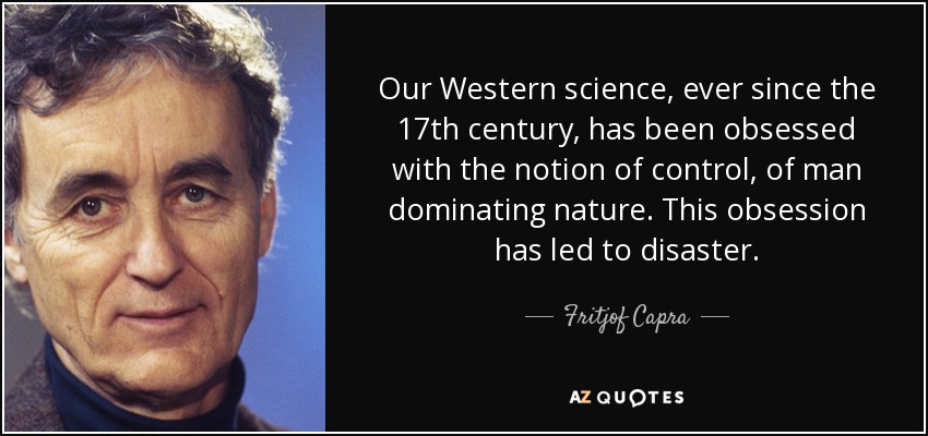 Our Western science, ever since the 17th century, has been obsessed with the notion of control, of man dominating nature. This obsession has led to disaster. - Fritjof Capra