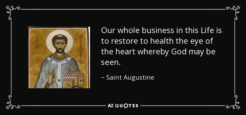 Our whole business in this Life is to restore to health the eye of the heart whereby God may be seen. - Saint Augustine