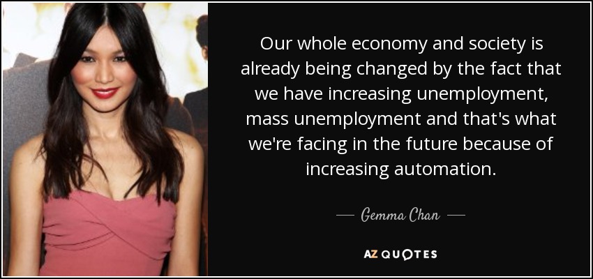 Our whole economy and society is already being changed by the fact that we have increasing unemployment, mass unemployment and that's what we're facing in the future because of increasing automation. - Gemma Chan