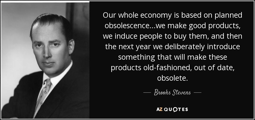 Our whole economy is based on planned obsolescence...we make good products, we induce people to buy them, and then the next year we deliberately introduce something that will make these products old-fashioned, out of date, obsolete. - Brooks Stevens