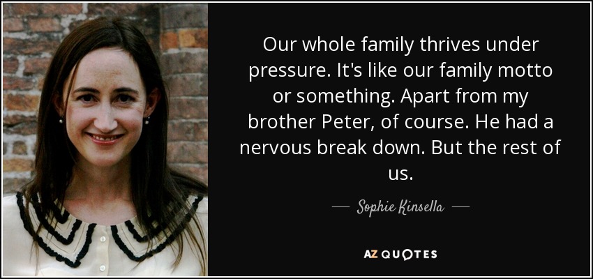 Our whole family thrives under pressure. It's like our family motto or something. Apart from my brother Peter, of course. He had a nervous break down. But the rest of us. - Sophie Kinsella