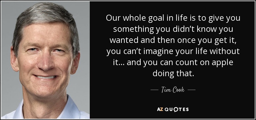 Our whole goal in life is to give you something you didn’t know you wanted and then once you get it, you can’t imagine your life without it… and you can count on apple doing that. - Tim Cook