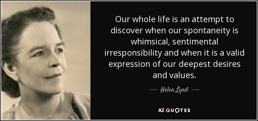 Our whole life is an attempt to discover when our spontaneity is whimsical, sentimental irresponsibility and when it is a valid expression of our deepest desires and values. - Helen Lynd
