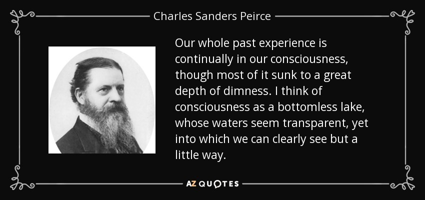Our whole past experience is continually in our consciousness, though most of it sunk to a great depth of dimness. I think of consciousness as a bottomless lake, whose waters seem transparent, yet into which we can clearly see but a little way. - Charles Sanders Peirce
