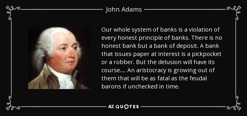 Our whole system of banks is a violation of every honest principle of banks. There is no honest bank but a bank of deposit. A bank that issues paper at interest is a pickpocket or a robber. But the delusion will have its course. ... An aristocracy is growing out of them that will be as fatal as the feudal barons if unchecked in time. - John Adams
