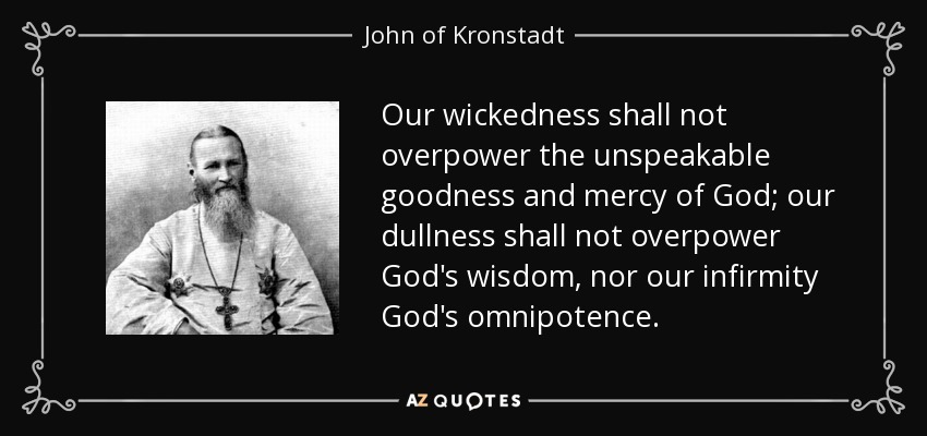 Our wickedness shall not overpower the unspeakable goodness and mercy of God; our dullness shall not overpower God's wisdom, nor our infirmity God's omnipotence. - John of Kronstadt