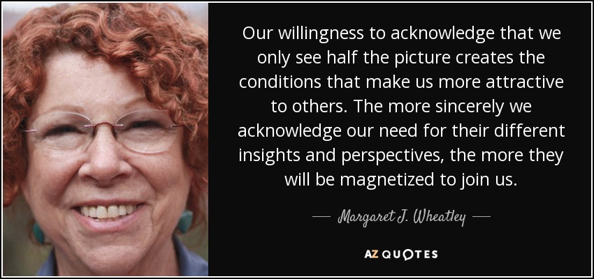 Our willingness to acknowledge that we only see half the picture creates the conditions that make us more attractive to others. The more sincerely we acknowledge our need for their different insights and perspectives, the more they will be magnetized to join us. - Margaret J. Wheatley
