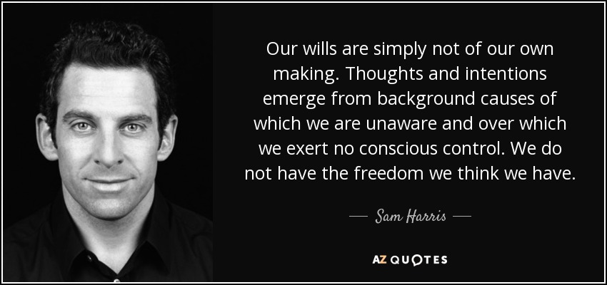 Our wills are simply not of our own making. Thoughts and intentions emerge from background causes of which we are unaware and over which we exert no conscious control. We do not have the freedom we think we have. - Sam Harris