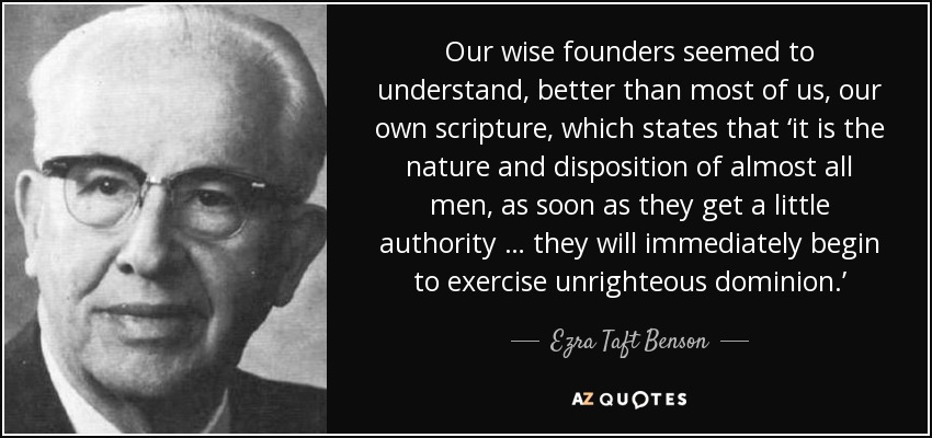 Our wise founders seemed to understand, better than most of us, our own scripture, which states that ‘it is the nature and disposition of almost all men, as soon as they get a little authority … they will immediately begin to exercise unrighteous dominion.’ - Ezra Taft Benson