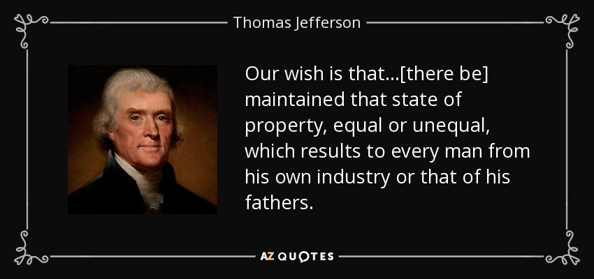 Our wish is that...[there be] maintained that state of property, equal or unequal, which results to every man from his own industry or that of his fathers. - Thomas Jefferson