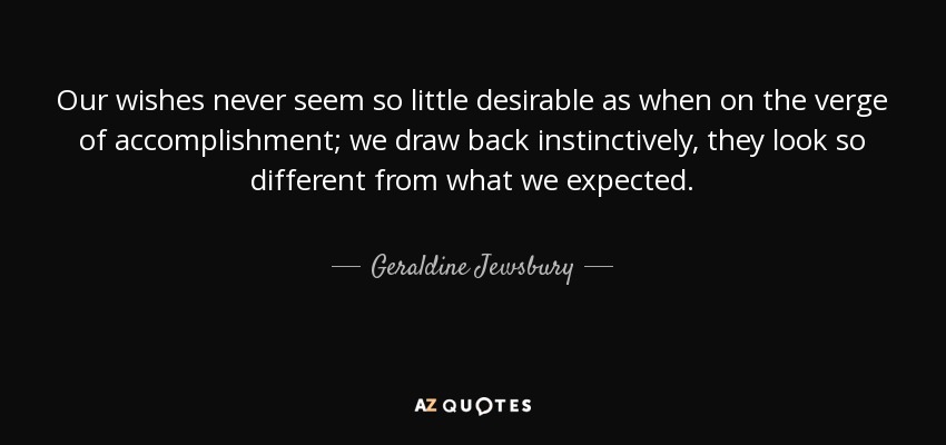 Our wishes never seem so little desirable as when on the verge of accomplishment; we draw back instinctively, they look so different from what we expected. - Geraldine Jewsbury