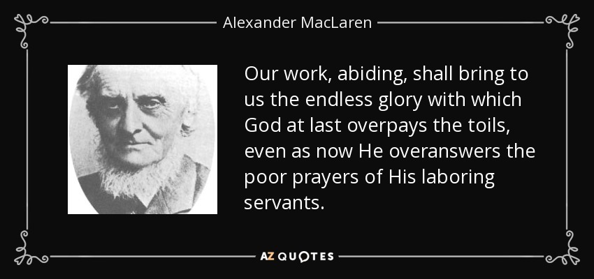 Our work, abiding, shall bring to us the endless glory with which God at last overpays the toils, even as now He overanswers the poor prayers of His laboring servants. - Alexander MacLaren