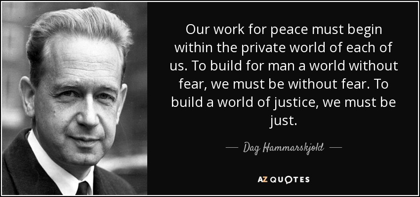 Our work for peace must begin within the private world of each of us. To build for man a world without fear, we must be without fear. To build a world of justice, we must be just. - Dag Hammarskjold