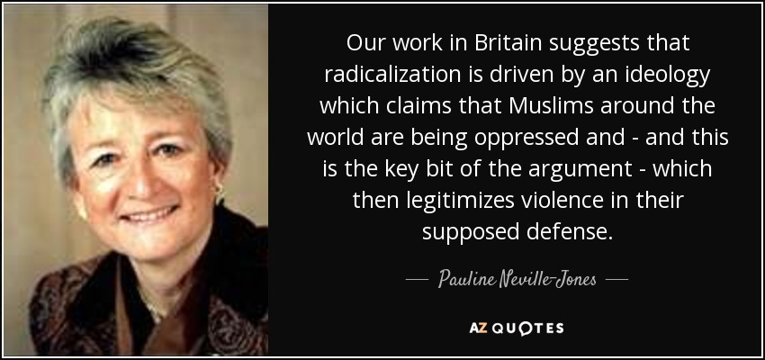 Our work in Britain suggests that radicalization is driven by an ideology which claims that Muslims around the world are being oppressed and - and this is the key bit of the argument - which then legitimizes violence in their supposed defense. - Pauline Neville-Jones, Baroness Neville-Jones