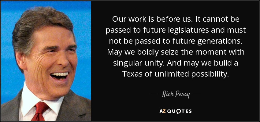 Our work is before us. It cannot be passed to future legislatures and must not be passed to future generations. May we boldly seize the moment with singular unity. And may we build a Texas of unlimited possibility. - Rick Perry