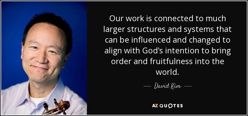 Our work is connected to much larger structures and systems that can be influenced and changed to align with God's intention to bring order and fruitfulness into the world. - David Kim