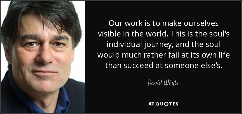Our work is to make ourselves visible in the world. This is the soul's individual journey, and the soul would much rather fail at its own life than succeed at someone else's. - David Whyte