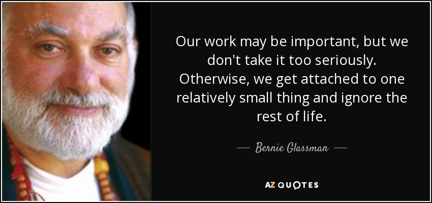 Our work may be important, but we don't take it too seriously. Otherwise, we get attached to one relatively small thing and ignore the rest of life. - Bernie Glassman