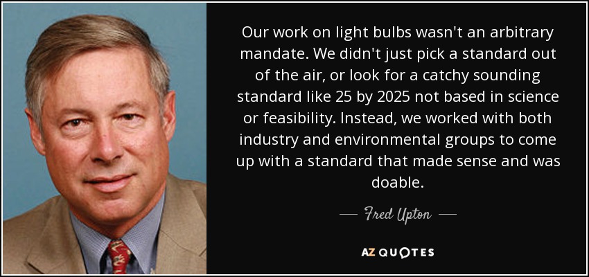 Our work on light bulbs wasn't an arbitrary mandate. We didn't just pick a standard out of the air, or look for a catchy sounding standard like 25 by 2025 not based in science or feasibility. Instead, we worked with both industry and environmental groups to come up with a standard that made sense and was doable. - Fred Upton