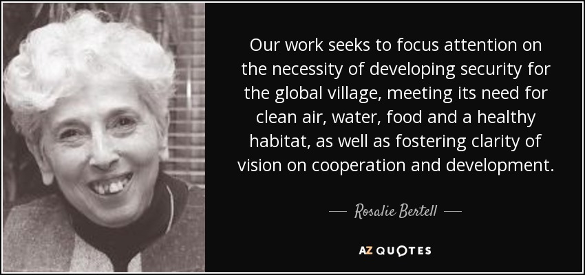 Our work seeks to focus attention on the necessity of developing security for the global village, meeting its need for clean air, water, food and a healthy habitat, as well as fostering clarity of vision on cooperation and development. - Rosalie Bertell