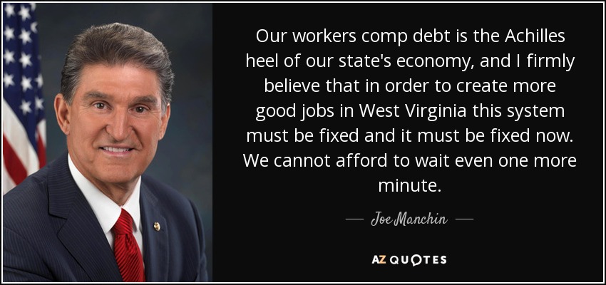 Our workers comp debt is the Achilles heel of our state's economy, and I firmly believe that in order to create more good jobs in West Virginia this system must be fixed and it must be fixed now. We cannot afford to wait even one more minute. - Joe Manchin