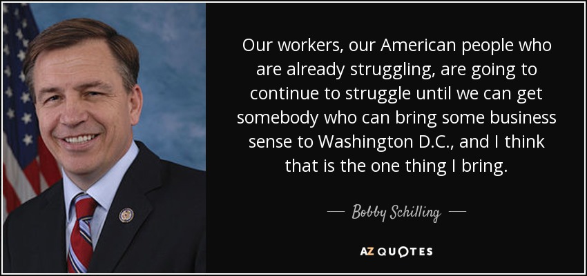 Our workers, our American people who are already struggling, are going to continue to struggle until we can get somebody who can bring some business sense to Washington D.C., and I think that is the one thing I bring. - Bobby Schilling