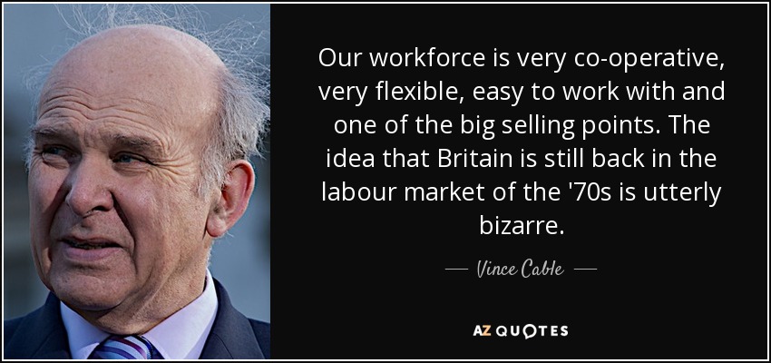 Our workforce is very co-operative, very flexible, easy to work with and one of the big selling points. The idea that Britain is still back in the labour market of the '70s is utterly bizarre. - Vince Cable