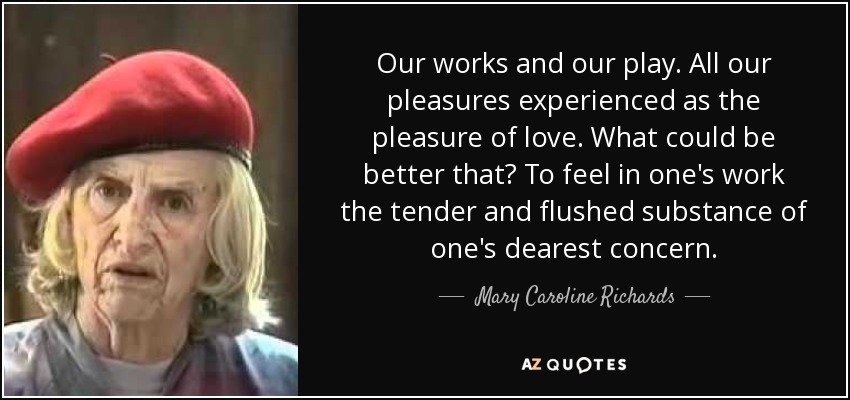 Our works and our play. All our pleasures experienced as the pleasure of love. What could be better that? To feel in one's work the tender and flushed substance of one's dearest concern. - Mary Caroline Richards