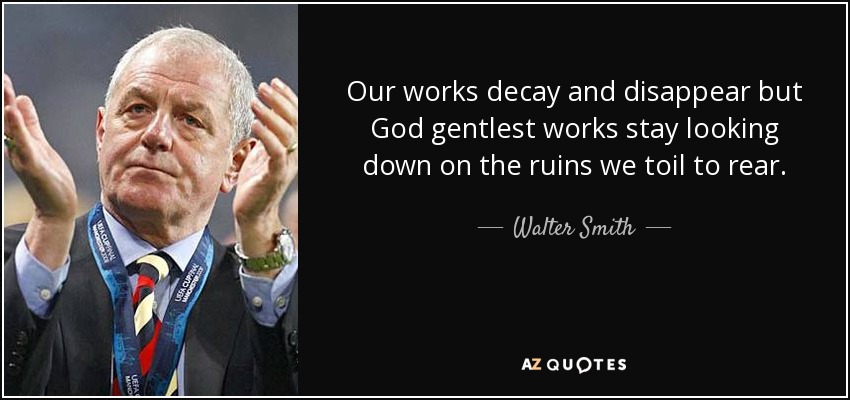 Our works decay and disappear but God gentlest works stay looking down on the ruins we toil to rear. - Walter Smith