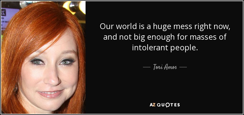 Our world is a huge mess right now, and not big enough for masses of intolerant people. - Tori Amos