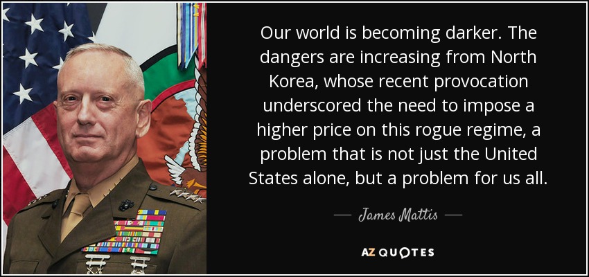 Our world is becoming darker. The dangers are increasing from North Korea, whose recent provocation underscored the need to impose a higher price on this rogue regime, a problem that is not just the United States alone, but a problem for us all. - James Mattis